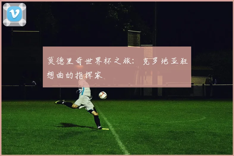 莫德里奇世界杯之旅：克罗地亚狂想曲的指挥家