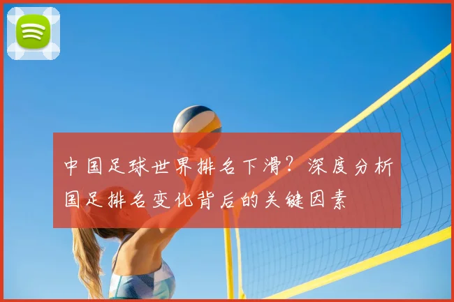 中国足球世界排名下滑？深度分析国足排名变化背后的关键因素