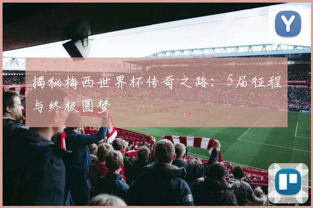 揭秘梅西世界杯传奇之路：5届征程与终极圆梦