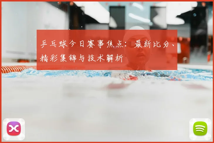 乒乓球今日赛事焦点：最新比分、精彩集锦与技术解析