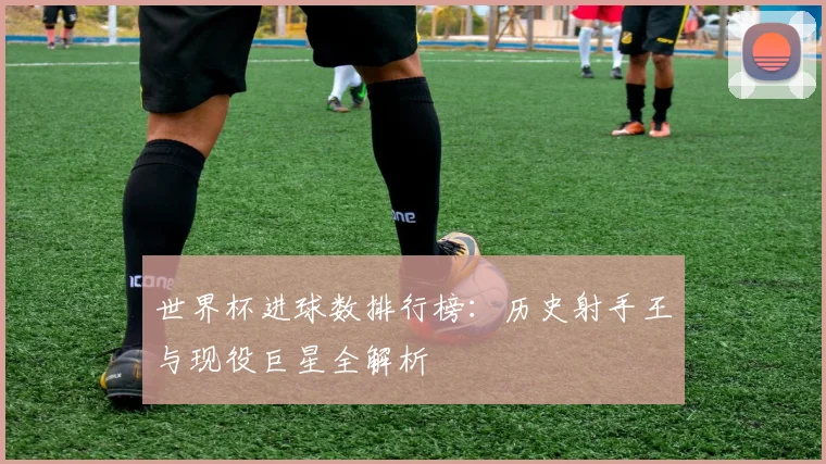 世界杯进球数排行榜：历史射手王与现役巨星全解析