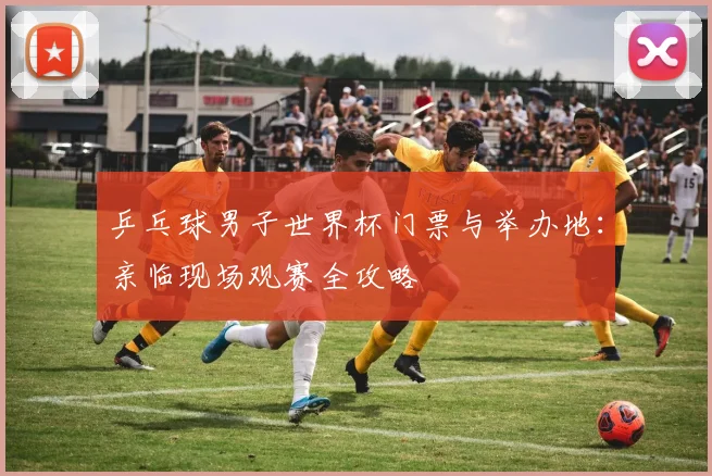 乒乓球男子世界杯门票与举办地：亲临现场观赛全攻略