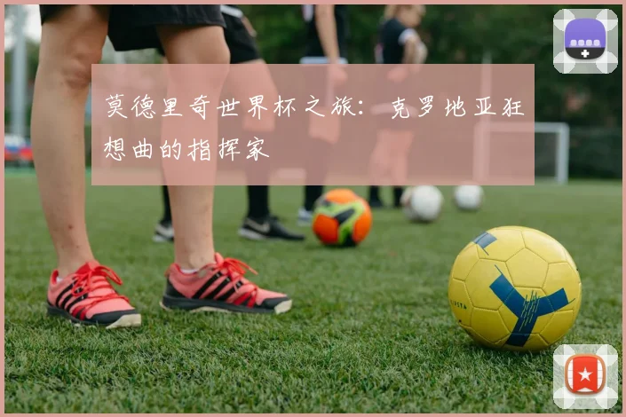 莫德里奇世界杯之旅：克罗地亚狂想曲的指挥家